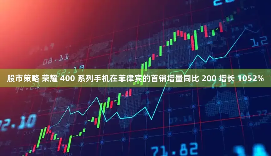 股市策略 荣耀 400 系列手机在菲律宾的首销增量同比 200 增长 1052%