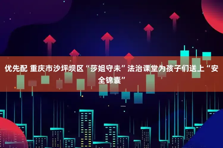 优先配 重庆市沙坪坝区“莎姐守未”法治课堂为孩子们送上“安全锦囊”