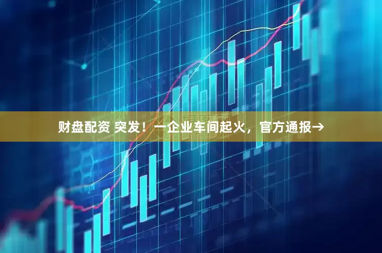 财盘配资 突发！一企业车间起火，官方通报→