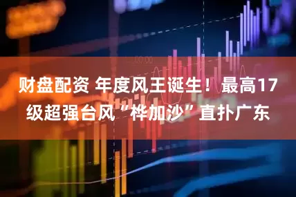 财盘配资 年度风王诞生！最高17级超强台风“桦加沙”直扑广东