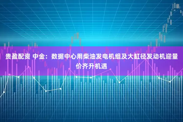 贵盈配资 中金：数据中心用柴油发电机组及大缸径发动机迎量价齐升机遇