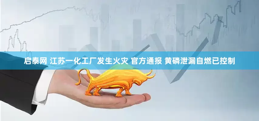启泰网 江苏一化工厂发生火灾 官方通报 黄磷泄漏自燃已控制