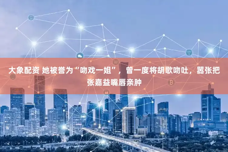 大象配资 她被誉为“吻戏一姐”，曾一度将胡歌吻吐，嚣张把张嘉益嘴唇亲肿