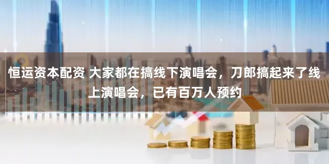 恒运资本配资 大家都在搞线下演唱会，刀郎搞起来了线上演唱会，已有百万人预约