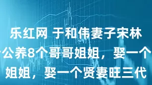 乐红网 于和伟妻子宋林静：支持老公养8个哥哥姐姐，娶一个贤妻旺三代