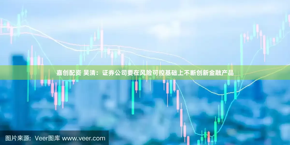 嘉创配资 吴清：证券公司要在风险可控基础上不断创新金融产品