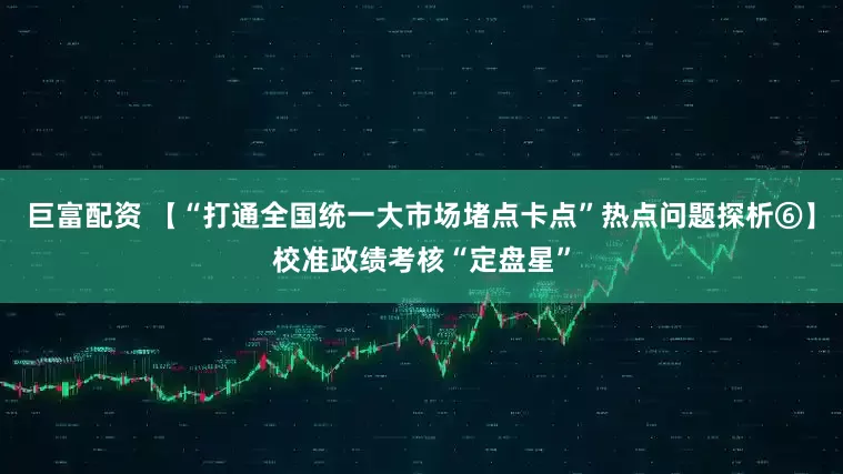 巨富配资 【“打通全国统一大市场堵点卡点”热点问题探析⑥】校准政绩考核“定盘星”