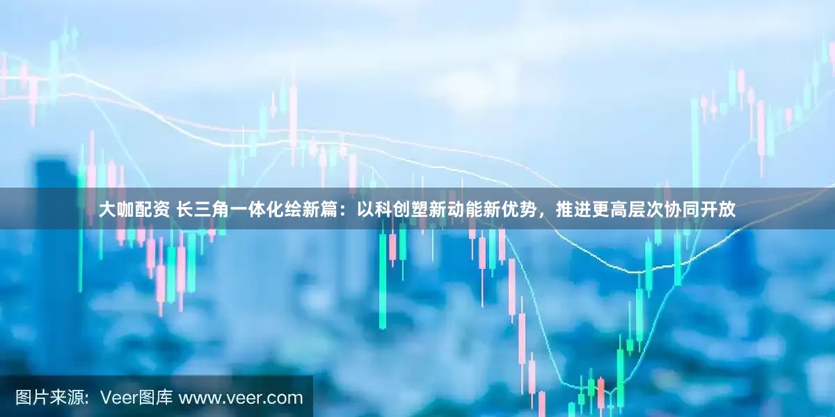 大咖配资 长三角一体化绘新篇：以科创塑新动能新优势，推进更高层次协同开放