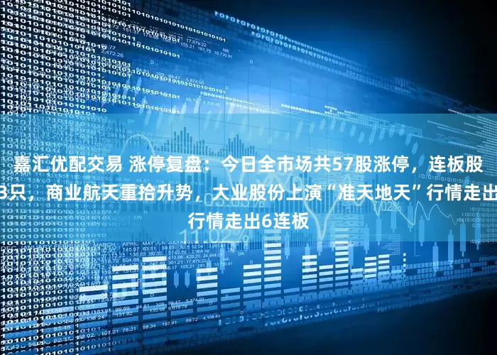 嘉汇优配交易 涨停复盘：今日全市场共57股涨停，连板股总数13只，商业航天重拾升势，大业股份上演“准天地天”行情走出6连板