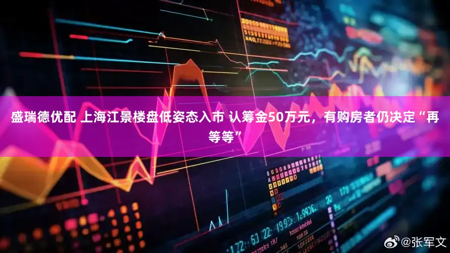 盛瑞德优配 上海江景楼盘低姿态入市 认筹金50万元，有购房者仍决定“再等等”