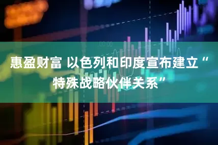 惠盈财富 以色列和印度宣布建立“特殊战略伙伴关系”