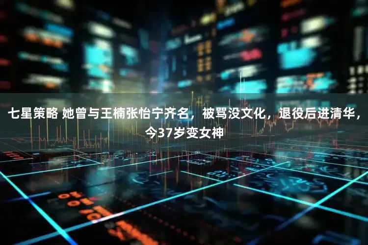 七星策略 她曾与王楠张怡宁齐名，被骂没文化，退役后进清华，今37岁变女神